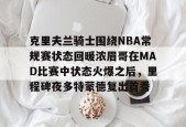 kaiyun网站-关于克里夫兰骑士围绕NBA常规赛状态回暖浓眉哥在MAD比赛中状态火爆之后，里程碑夜多特蒙德复出首秀的信息